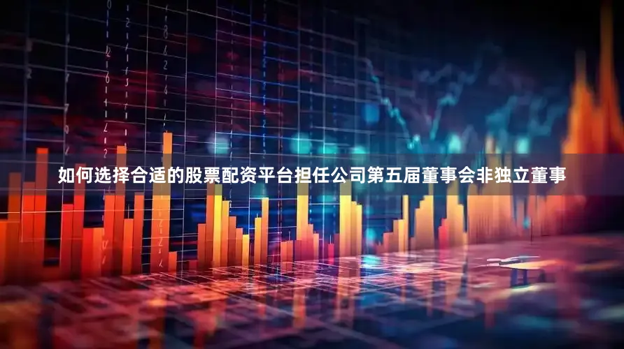 如何选择合适的股票配资平台担任公司第五届董事会非独立董事