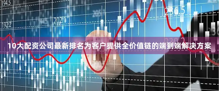 10大配资公司最新排名为客户提供全价值链的端到端解决方案