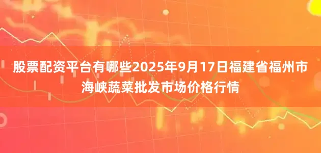 股票配资平台有哪些2025年9月17日福建省福州市海峡蔬菜批发市场价格行情