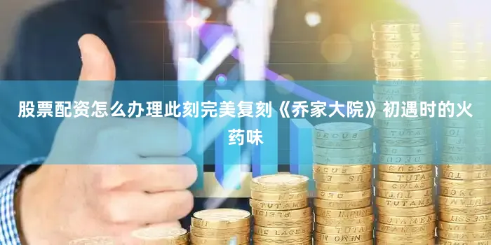 股票配资怎么办理此刻完美复刻《乔家大院》初遇时的火药味